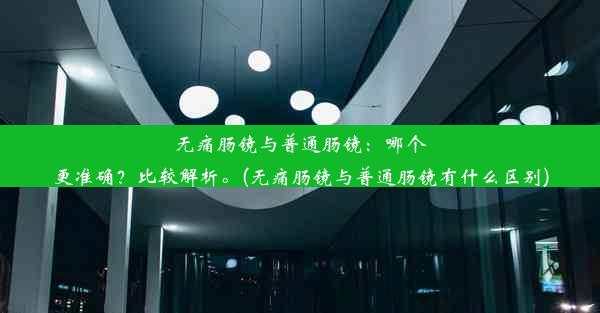 无痛肠镜与普通肠镜：哪个更准确？比较解析。(无痛肠镜与普通肠镜有什么区别)