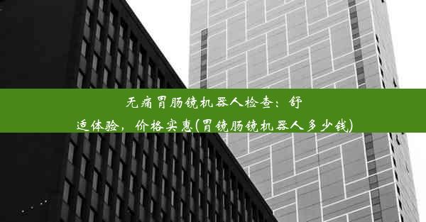 无痛胃肠镜机器人检查：舒适体验，价格实惠(胃镜肠镜机器人多少钱)