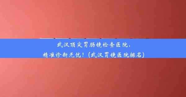 武汉顶尖胃肠镜检查医院，精准诊断无忧！(武汉胃镜医院排名)