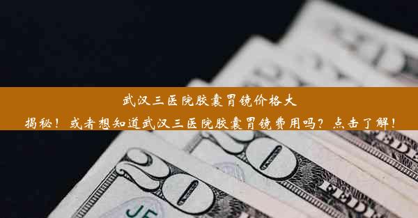 武汉三医院胶囊胃镜价格大揭秘！或者想知道武汉三医院胶囊胃镜费用吗？点击了解！