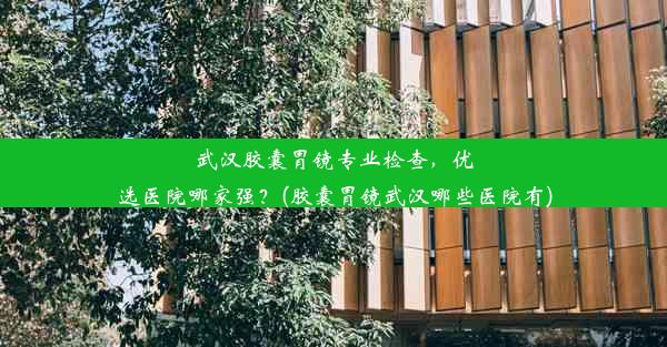 武汉胶囊胃镜专业检查，优选医院哪家强？(胶囊胃镜武汉哪些医院有)