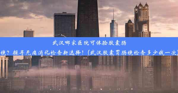 武汉哪家医院可体验胶囊肠镜？探寻无痛消化检查新选择！(武汉胶囊胃肠镜检查多少钱一次)