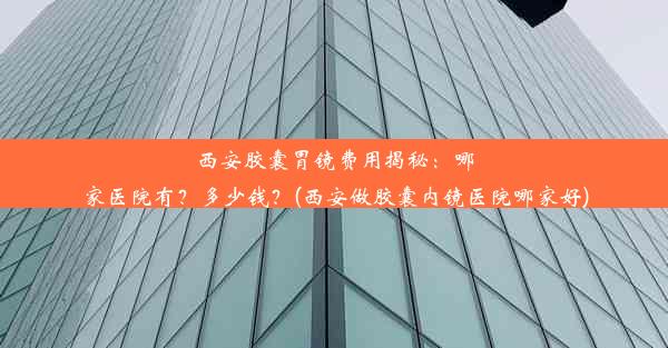 西安胶囊胃镜费用揭秘：哪家医院有？多少钱？(西安做胶囊内镜医院哪家好)