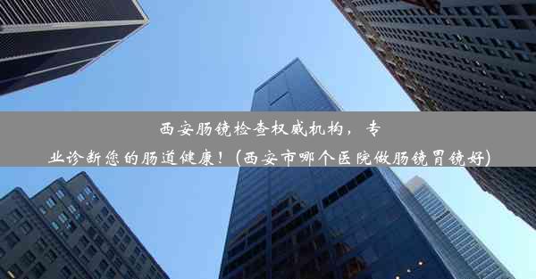 西安肠镜检查权威机构，专业诊断您的肠道健康！(西安市哪个医院做肠镜胃镜好)