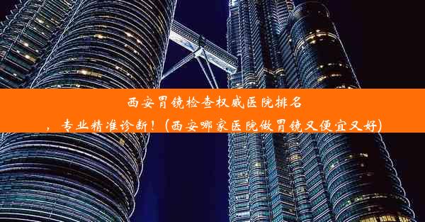 西安胃镜检查权威医院排名，专业精准诊断！(西安哪家医院做胃镜又便宜又好)