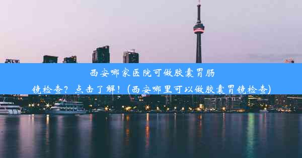 西安哪家医院可做胶囊胃肠镜检查？点击了解！(西安哪里可以做胶囊胃镜检查)