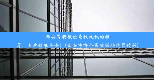 西安胃肠镜检查权威机构推荐，专业精准检查！(西安市哪个医院做肠镜胃镜好)