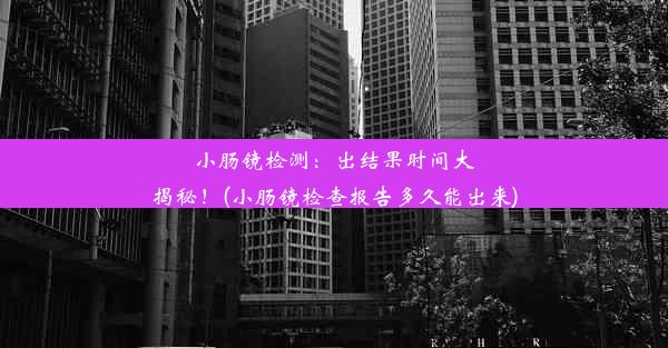 小肠镜检测：出结果时间大揭秘！(小肠镜检查报告多久能出来)