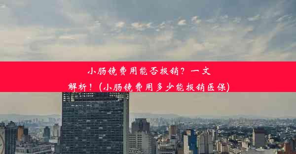 小肠镜费用能否报销？一文解析！(小肠镜费用多少能报销医保)