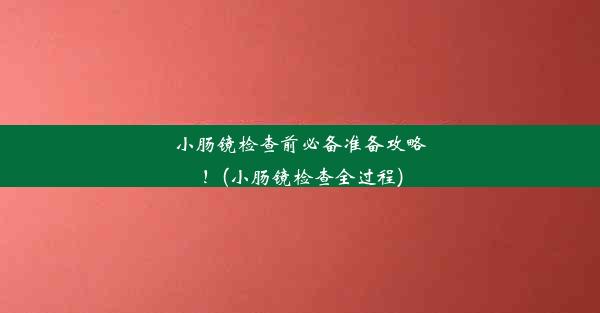 小肠镜检查前必备准备攻略！(小肠镜检查全过程)