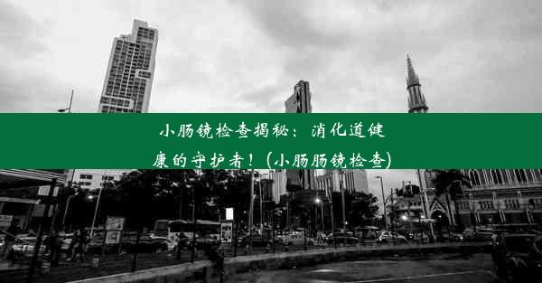 小肠镜检查揭秘：消化道健康的守护者！(小肠肠镜检查)