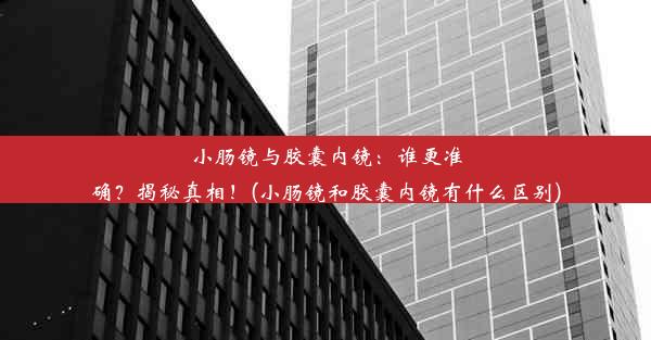 小肠镜与胶囊内镜：谁更准确？揭秘真相！(小肠镜和胶囊内镜有什么区别)