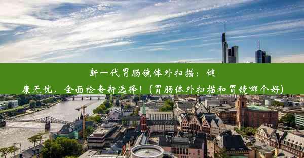 新一代胃肠镜体外扫描：健康无忧，全面检查新选择！(胃肠体外扫描和胃镜哪个好)