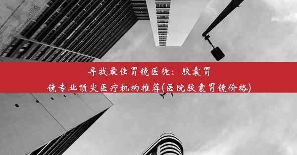 寻找最佳胃镜医院：胶囊胃镜专业顶尖医疗机构推荐(医院胶囊胃镜价格)