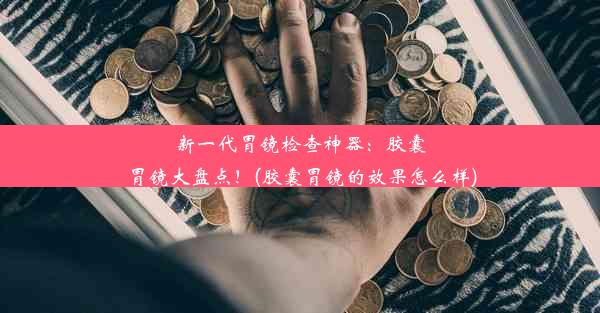 新一代胃镜检查神器：胶囊胃镜大盘点！(胶囊胃镜的效果怎么样)