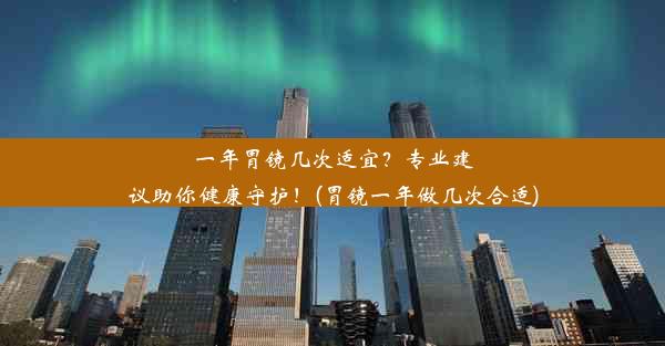 一年胃镜几次适宜？专业建议助你健康守护！(胃镜一年做几次合适)