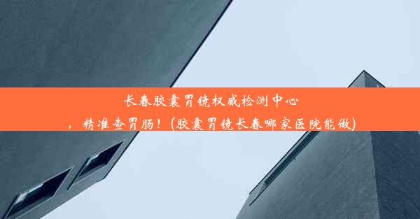 长春胶囊胃镜权威检测中心，精准查胃肠！(胶囊胃镜长春哪家医院能做)