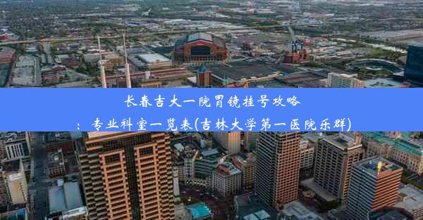 长春吉大一院胃镜挂号攻略：专业科室一览表(吉林大学第一医院乐群)