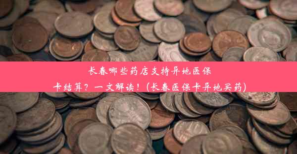 长春哪些药店支持异地医保卡结算？一文解读！(长春医保卡异地买药)