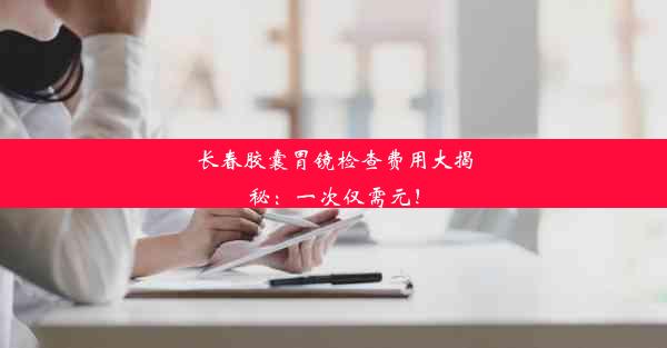 长春胶囊胃镜检查费用大揭秘：一次仅需元！