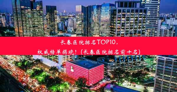 长春医院排名TOP10，权威榜单揭晓！(长春医院排名前十名)