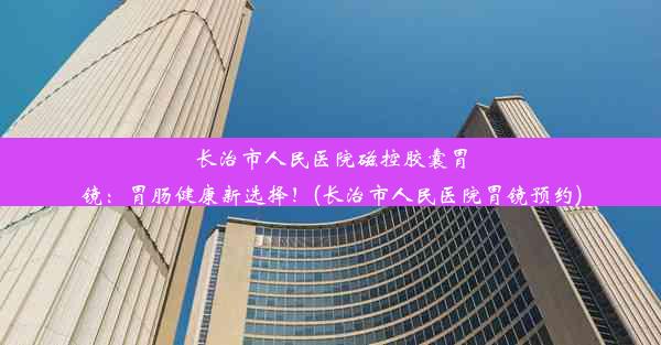 <b>长治市人民医院磁控胶囊胃镜：胃肠健康新选择！(长治市人民医院胃镜预约)</b>