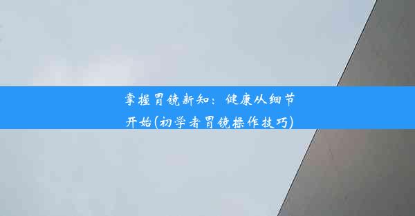 掌握胃镜新知：健康从细节开始(初学者胃镜操作技巧)