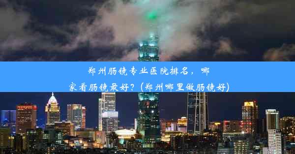 郑州肠镜专业医院排名，哪家看肠镜最好？(郑州哪里做肠镜好)