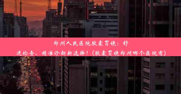 郑州人民医院胶囊胃镜：舒适检查，精准诊断新选择！(胶囊胃镜郑州哪个医院有)