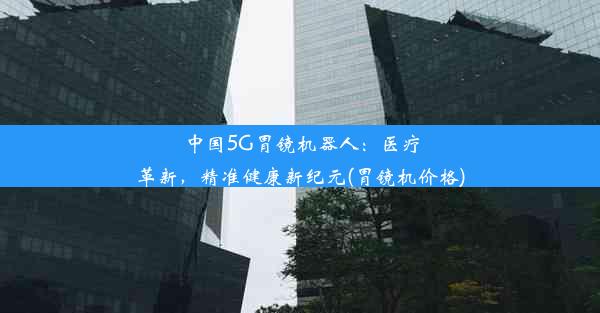 中国5G胃镜机器人：医疗革新，精准健康新纪元(胃镜机价格)