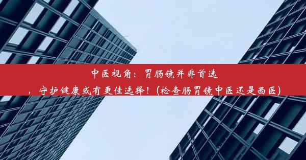 中医视角：胃肠镜并非首选，守护健康或有更佳选择！(检查肠胃镜中医还是西医)