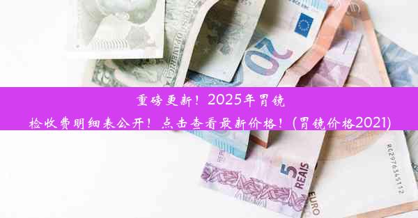 重磅更新！2025年胃镜检收费明细表公开！点击查看最新价格！(胃镜价格2021)