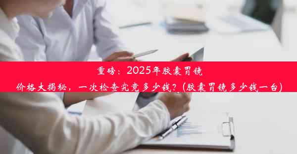 重磅：2025年胶囊胃镜价格大揭秘，一次检查究竟多少钱？(胶囊胃镜多少钱一台)