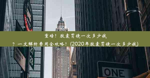 重磅！胶囊胃镜一次多少钱？一文解析费用全攻略！(2020年胶囊胃镜一次多少钱)