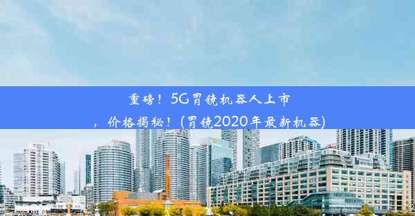 重磅！5G胃镜机器人上市，价格揭秘！(胃镜2020年最新机器)