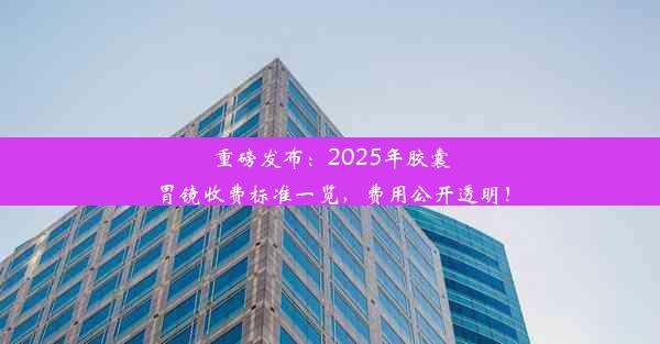 <b>重磅发布：2025年胶囊胃镜收费标准一览，费用公开透明！</b>