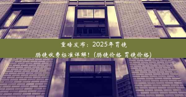 重磅发布：2025年胃镜肠镜收费标准详解！(肠镜价格 胃镜价格)