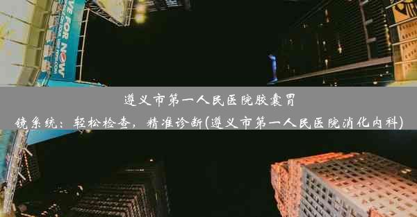 遵义市第一人民医院胶囊胃镜系统：轻松检查，精准诊断(遵义市第一人民医院消化内科)