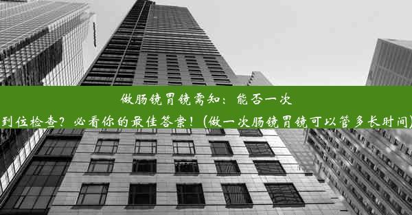 做肠镜胃镜需知：能否一次到位检查？必看你的最佳答案！(做一次肠镜胃镜可以管多长时间)