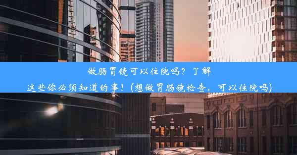 做肠胃镜可以住院吗？了解这些你必须知道的事！(想做胃肠镜检查，可以住院吗)