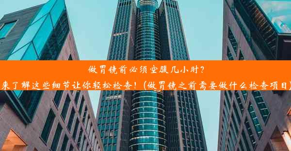 做胃镜前必须空腹几小时？来了解这些细节让你轻松检查！(做胃镜之前需要做什么检查项目)