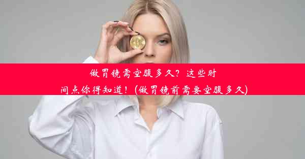 做胃镜需空腹多久？这些时间点你得知道！(做胃镜前需要空腹多久)