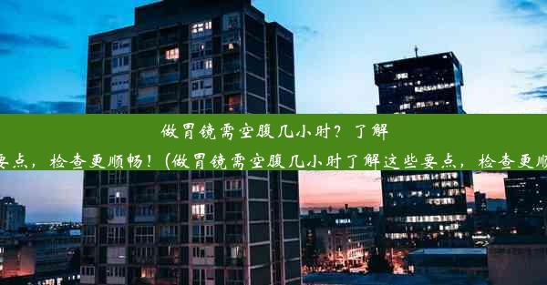 做胃镜需空腹几小时？了解这些要点，检查更顺畅！(做胃镜需空腹几小时了解这些要点，检查更顺畅吗)