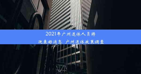 2021年广州退休人员将迎来好消息_广州退休政策调整