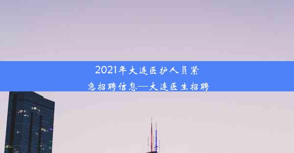 2021年大连医护人员紧急招聘信息—大连医生招聘