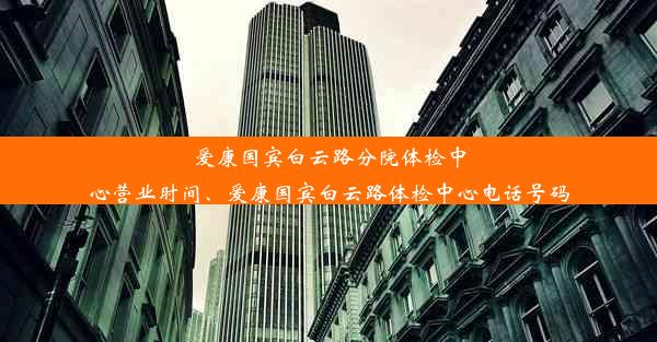 爱康国宾白云路分院体检中心营业时间、爱康国宾白云路体检中心电话号码