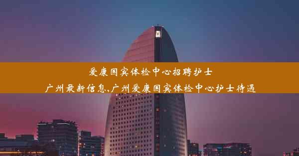 爱康国宾体检中心招聘护士广州最新信息,广州爱康国宾体检中心护士待遇