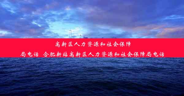 高新区人力资源和社会保障局电话_合肥新站高新区人力资源和社会保障局电话