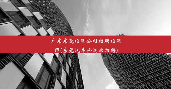 广东东莞检测公司招聘检测师(东莞汽车检测站招聘)