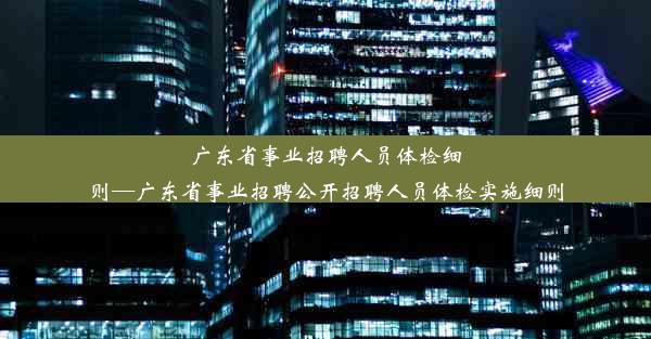 广东省事业招聘人员体检细则—广东省事业招聘公开招聘人员体检实施细则